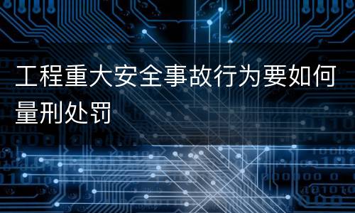 工程重大安全事故行为要如何量刑处罚