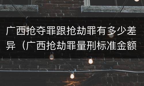 广西抢夺罪跟抢劫罪有多少差异（广西抢劫罪量刑标准金额）