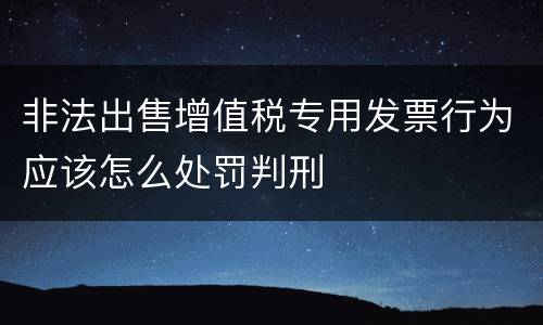 非法出售增值税专用发票行为应该怎么处罚判刑