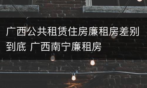 广西公共租赁住房廉租房差别到底 广西南宁廉租房