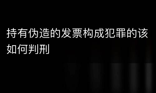 持有伪造的发票构成犯罪的该如何判刑
