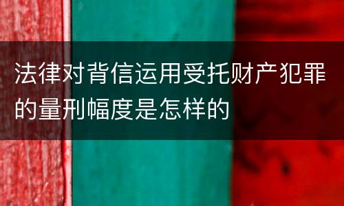 法律对背信运用受托财产犯罪的量刑幅度是怎样的
