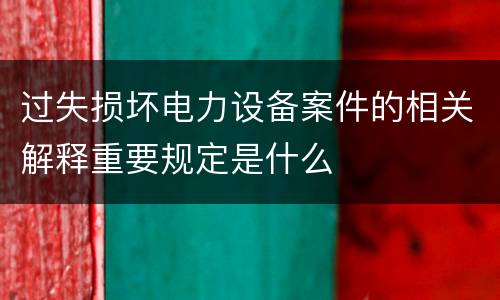 过失损坏电力设备案件的相关解释重要规定是什么