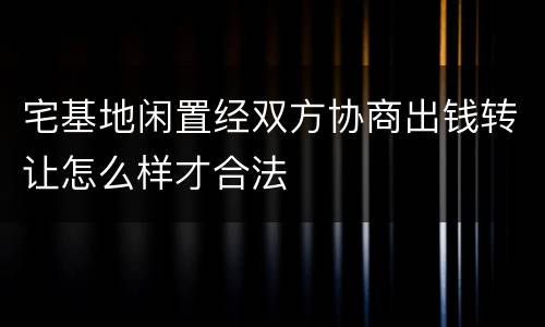 宅基地闲置经双方协商出钱转让怎么样才合法