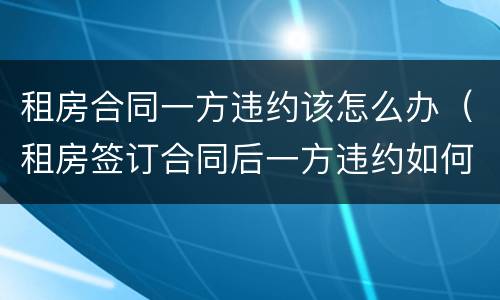 租房合同一方违约该怎么办（租房签订合同后一方违约如何处理）