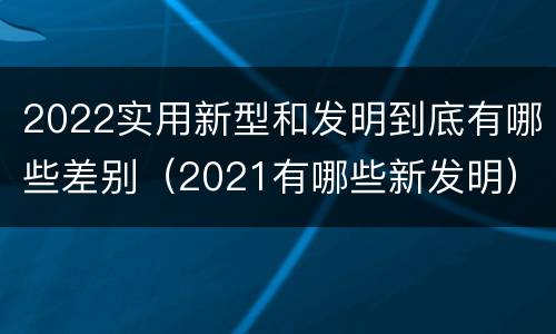 2022实用新型和发明到底有哪些差别（2021有哪些新发明）