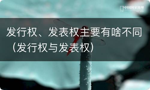 发行权、发表权主要有啥不同（发行权与发表权）