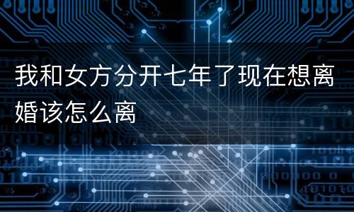 我和女方分开七年了现在想离婚该怎么离