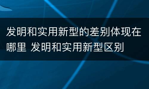 发明和实用新型的差别体现在哪里 发明和实用新型区别