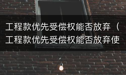 工程款优先受偿权能否放弃（工程款优先受偿权能否放弃使用）