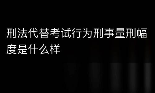 刑法代替考试行为刑事量刑幅度是什么样