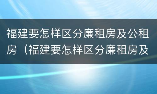 福建要怎样区分廉租房及公租房（福建要怎样区分廉租房及公租房的区别）