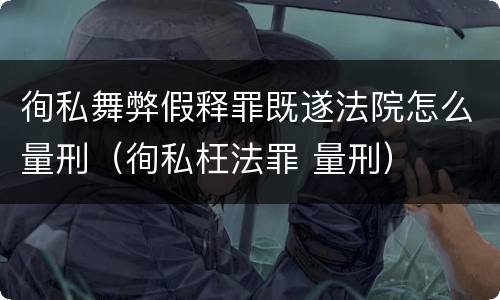 徇私舞弊假释罪既遂法院怎么量刑（徇私枉法罪 量刑）