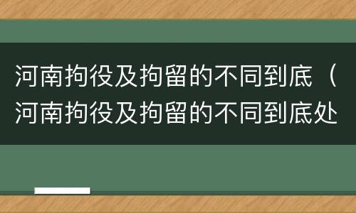 河南拘役及拘留的不同到底（河南拘役及拘留的不同到底处理结果）