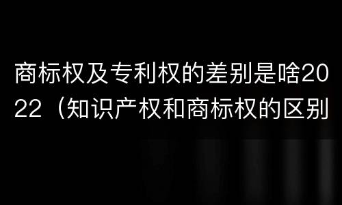 商标权及专利权的差别是啥2022(知识产权和商标权的区别)