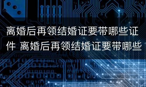 离婚后再领结婚证要带哪些证件 离婚后再领结婚证要带哪些证件去