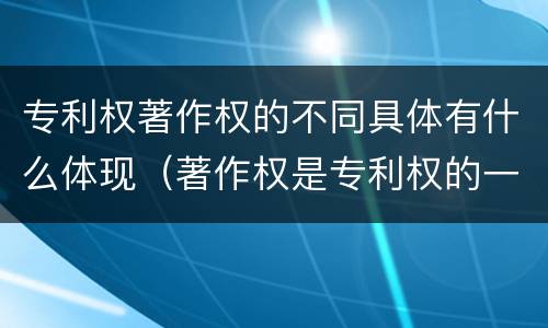 专利权著作权的不同具体有什么体现（著作权是专利权的一种吗）