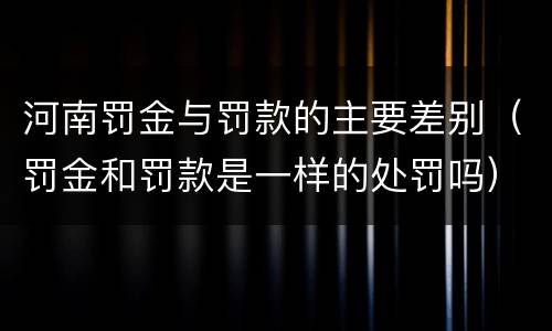 河南罚金与罚款的主要差别（罚金和罚款是一样的处罚吗）