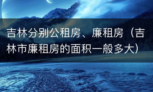 吉林分别公租房、廉租房（吉林市廉租房的面积一般多大）