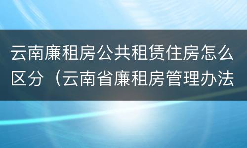 云南廉租房公共租赁住房怎么区分（云南省廉租房管理办法）