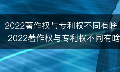 2022著作权与专利权不同有啥 2022著作权与专利权不同有啥区别