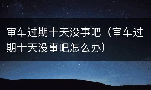 审车过期十天没事吧（审车过期十天没事吧怎么办）