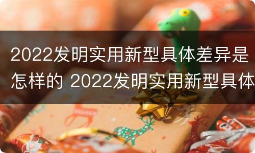 2022发明实用新型具体差异是怎样的 2022发明实用新型具体差异是怎样的呢