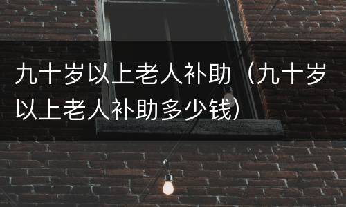 九十岁以上老人补助（九十岁以上老人补助多少钱）