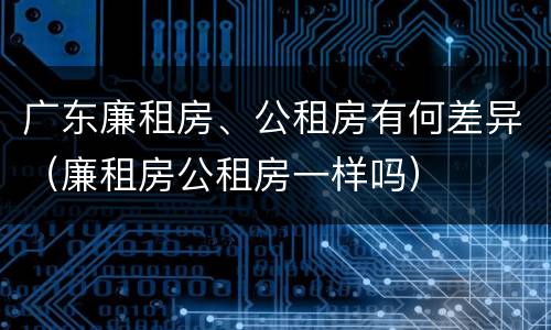 广东廉租房、公租房有何差异（廉租房公租房一样吗）