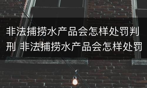 非法捕捞水产品会怎样处罚判刑 非法捕捞水产品会怎样处罚判刑吗