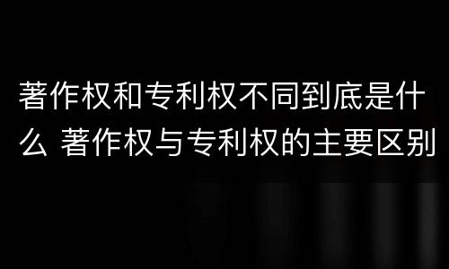 著作权和专利权不同到底是什么 著作权与专利权的主要区别是什么