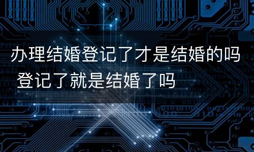 办理结婚登记了才是结婚的吗 登记了就是结婚了吗