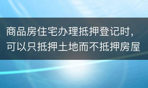 商品房住宅办理抵押登记时，可以只抵押土地而不抵押房屋吗