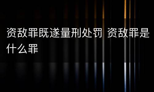 资敌罪既遂量刑处罚 资敌罪是什么罪