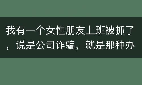 我有一个女性朋友上班被抓了，说是公司诈骗，就是那种办了信用卡不能用，提前收了别人