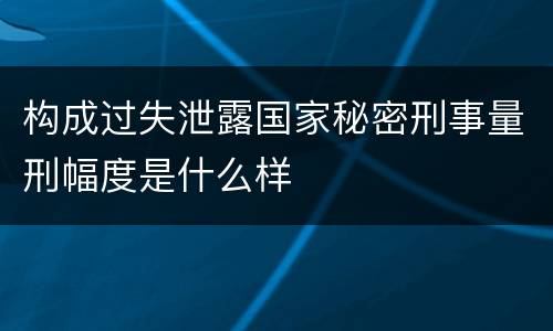 构成过失泄露国家秘密刑事量刑幅度是什么样