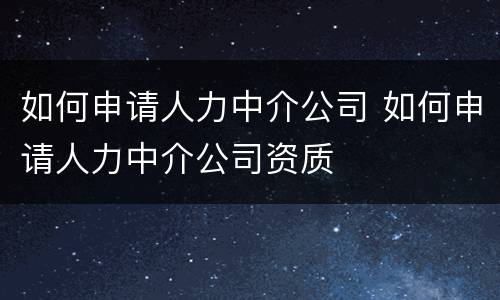 如何申请人力中介公司 如何申请人力中介公司资质