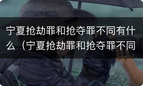 宁夏抢劫罪和抢夺罪不同有什么（宁夏抢劫罪和抢夺罪不同有什么区别）