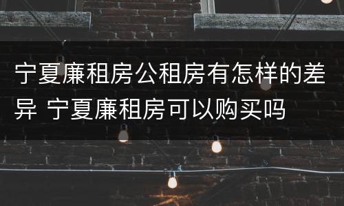 宁夏廉租房公租房有怎样的差异 宁夏廉租房可以购买吗