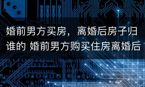 婚前男方买房，离婚后房子归谁的 婚前男方购买住房离婚后怎么分