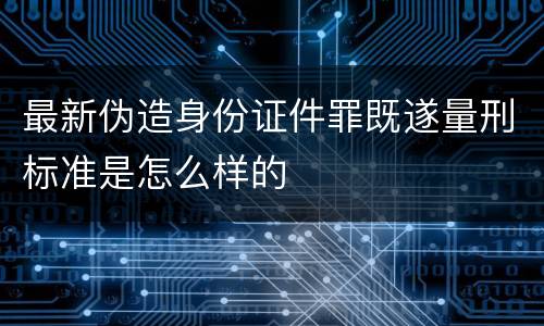 最新伪造身份证件罪既遂量刑标准是怎么样的