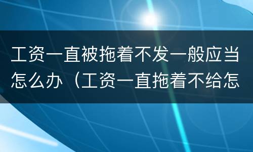 工资一直被拖着不发一般应当怎么办（工资一直拖着不给怎么办）