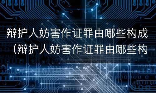 辩护人妨害作证罪由哪些构成（辩护人妨害作证罪由哪些构成）