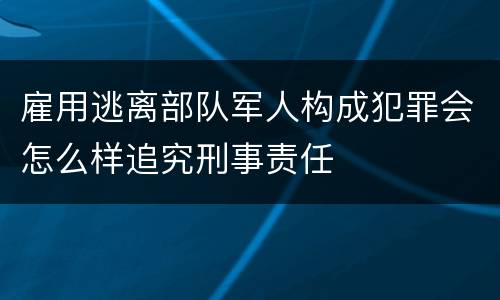雇用逃离部队军人构成犯罪会怎么样追究刑事责任