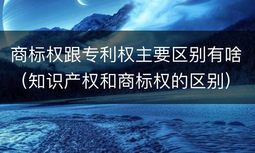 商标权跟专利权主要区别有啥（知识产权和商标权的区别）