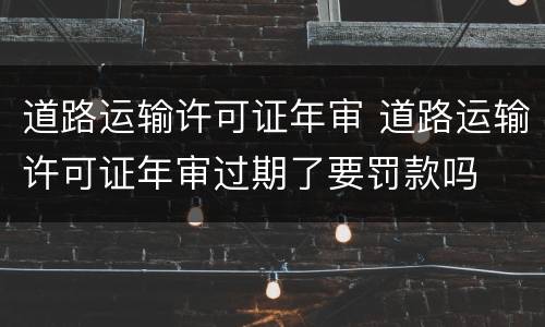 道路运输许可证年审 道路运输许可证年审过期了要罚款吗