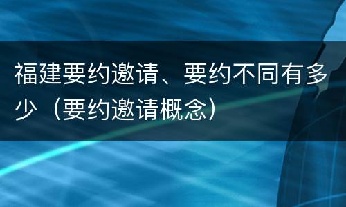 福建要约邀请、要约不同有多少（要约邀请概念）