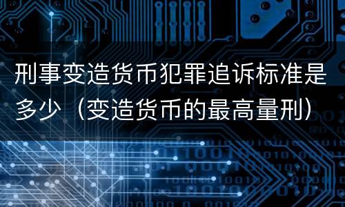 刑事变造货币犯罪追诉标准是多少（变造货币的最高量刑）
