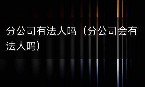 分公司有法人吗（分公司会有法人吗）