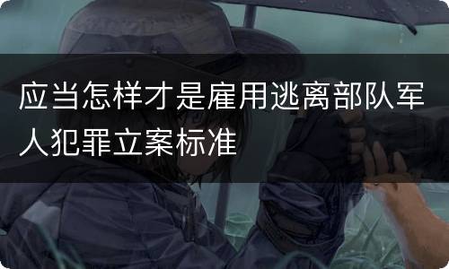 应当怎样才是雇用逃离部队军人犯罪立案标准